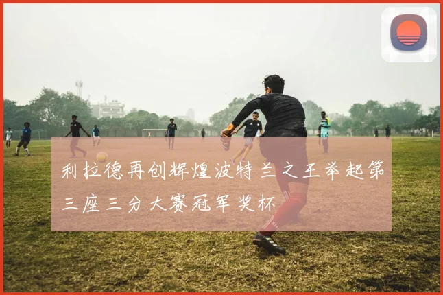 利拉德再创辉煌波特兰之王举起第三座三分大赛冠军奖杯