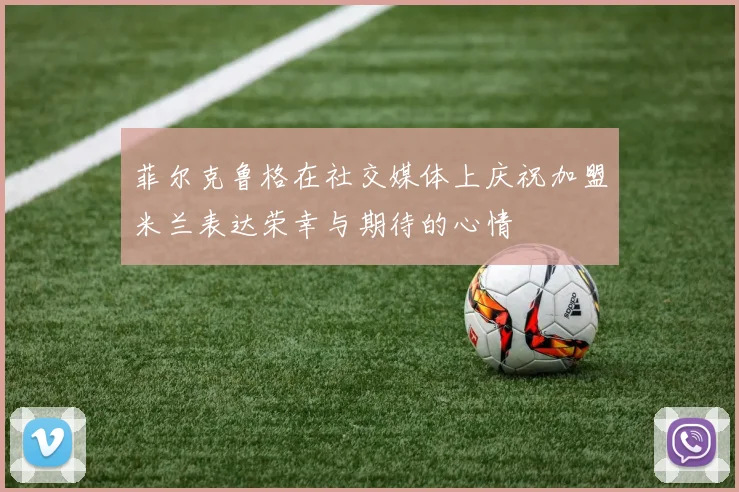 菲尔克鲁格在社交媒体上庆祝加盟米兰表达荣幸与期待的心情