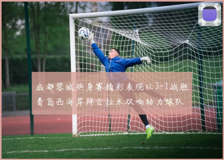 成都蓉城热身赛精彩表现以3-1战胜青岛西海岸拜合拉木双响助力球队胜利