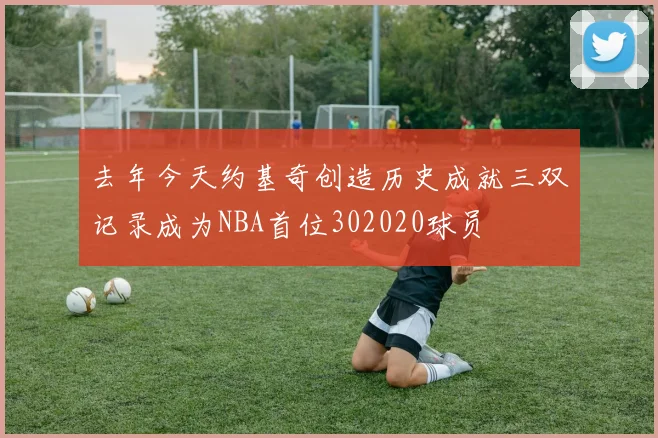 去年今天约基奇创造历史成就三双记录成为NBA首位302020球员