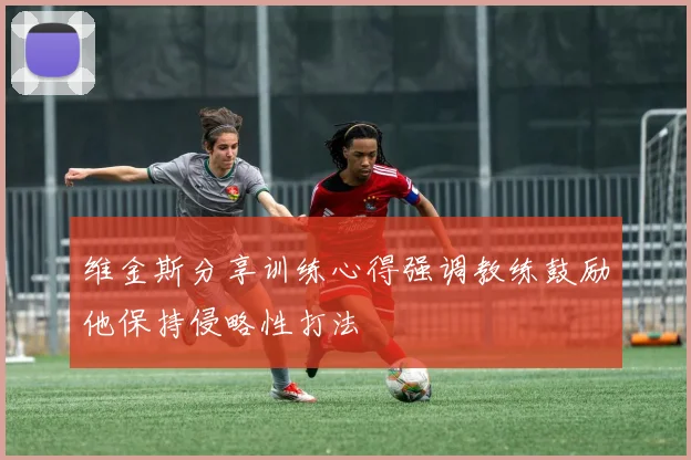 维金斯分享训练心得强调教练鼓励他保持侵略性打法