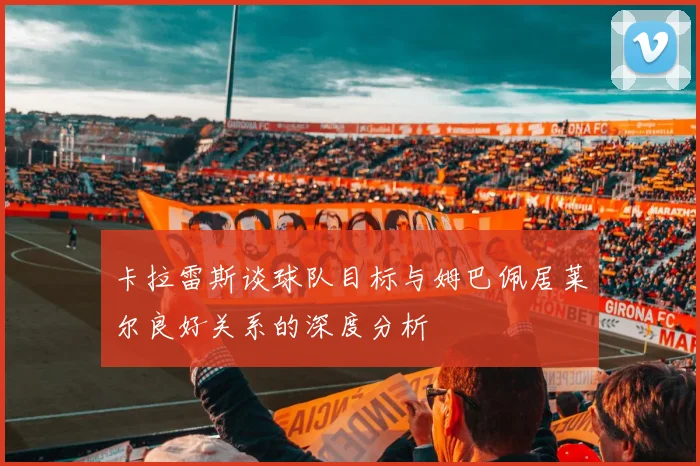 卡拉雷斯谈球队目标与姆巴佩居莱尔良好关系的深度分析