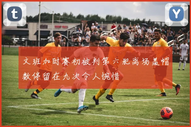 文班加时赛初被判第六犯离场盖帽数停留在九次令人惋惜