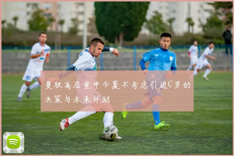 曼联高层重申今夏不考虑引进C罗的决策与未来计划