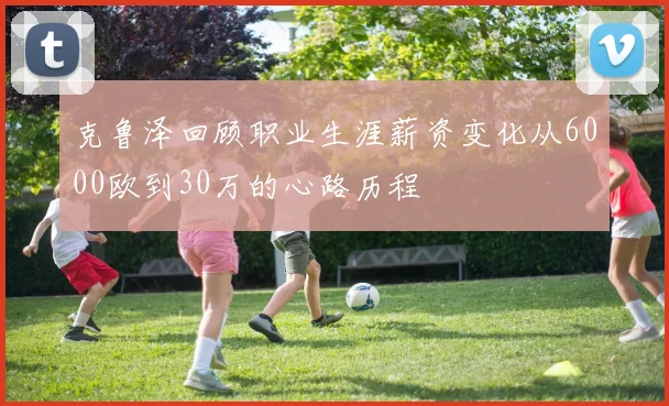 克鲁泽回顾职业生涯薪资变化从6000欧到30万的心路历程