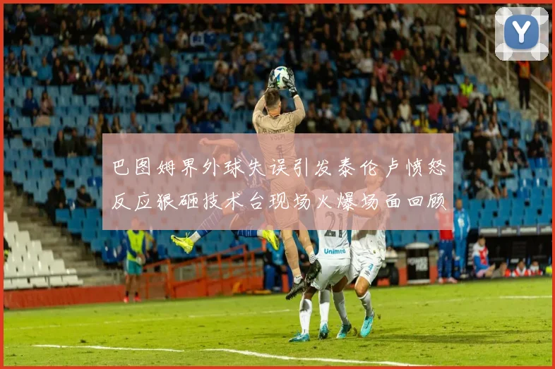 巴图姆界外球失误引发泰伦卢愤怒反应狠砸技术台现场火爆场面回顾