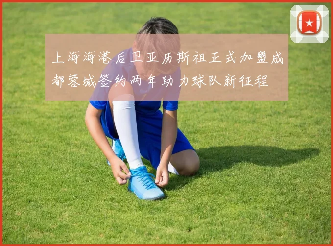 上海海港后卫亚历斯祖正式加盟成都蓉城签约两年助力球队新征程