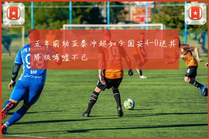 五年前助亚泰冲超如今国安4-0送其降级唏嘘不已