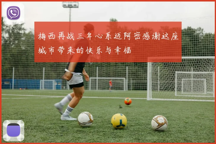 梅西再战三年心系迈阿密感谢这座城市带来的快乐与幸福