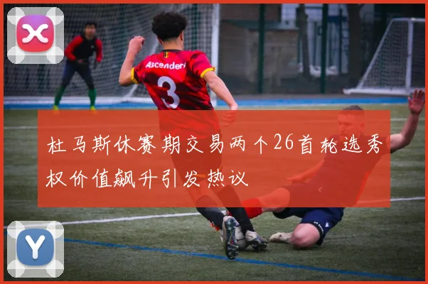 杜马斯休赛期交易两个26首轮选秀权价值飙升引发热议